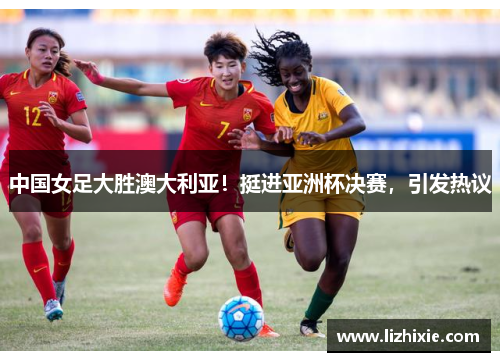 中国女足大胜澳大利亚！挺进亚洲杯决赛，引发热议